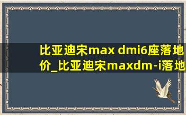 比亚迪宋max dmi6座落地价_比亚迪宋maxdm-i落地价